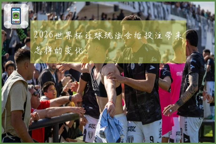 2026世界杯让球玩法会给投注带来怎样的变化